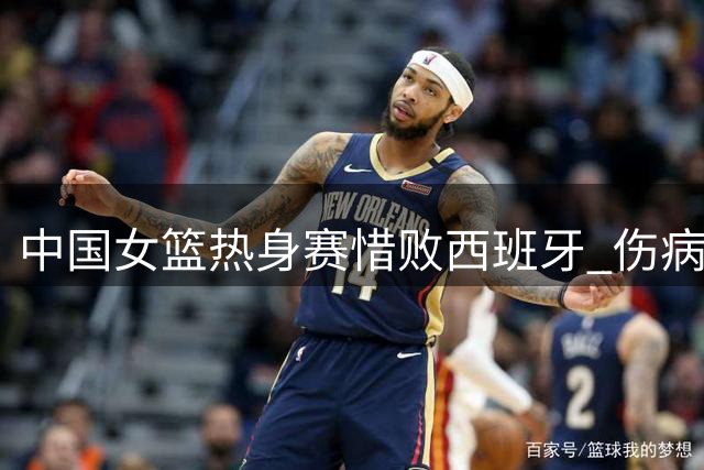 中国女篮热身赛惜败西班牙 伤病考验中获成长