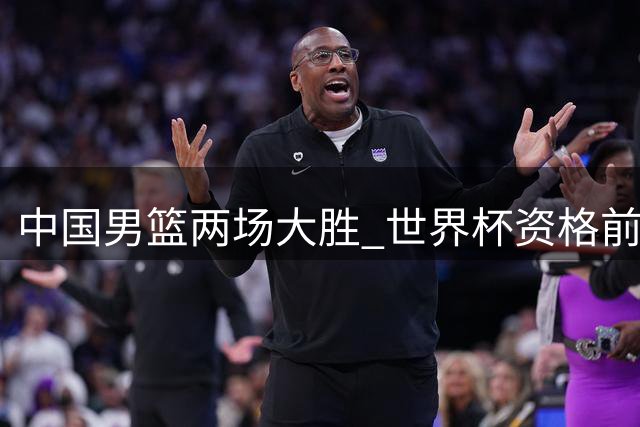 中国男篮两场大胜 世界杯资格前景明朗